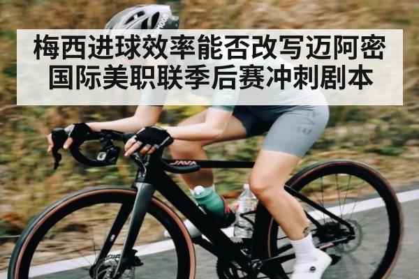 梅西进球效率能否改写迈阿密国际美职联季后赛冲刺剧本（kaiyun）
