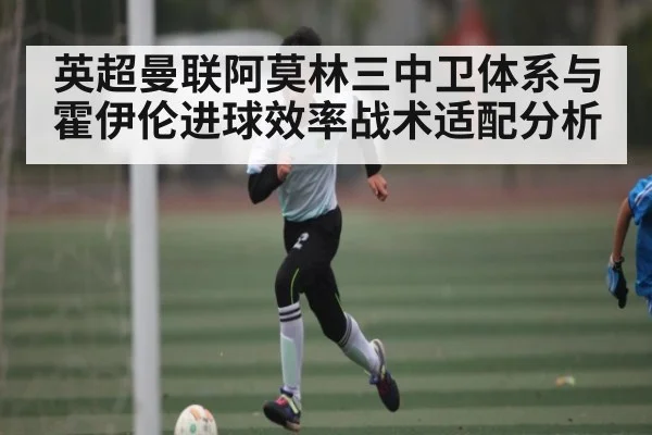 英超曼联阿莫林三中卫体系与霍伊伦进球效率战术适配分析 | kaiyun